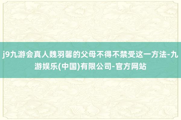 j9九游会真人魏羽馨的父母不得不禁受这一方法-九游娱乐(中国)有限公司-官方网站