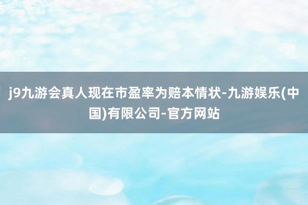 j9九游会真人现在市盈率为赔本情状-九游娱乐(中国)有限公司-官方网站