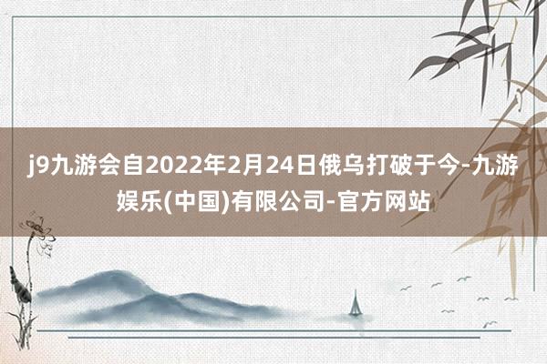 j9九游会自2022年2月24日俄乌打破于今-九游娱乐(中国)有限公司-官方网站