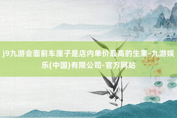 j9九游会面前车厘子是店内单价最高的生果-九游娱乐(中国)有限公司-官方网站