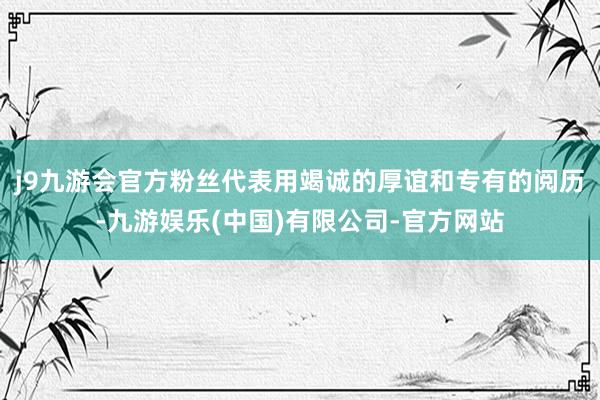 j9九游会官方粉丝代表用竭诚的厚谊和专有的阅历-九游娱乐(中国)有限公司-官方网站