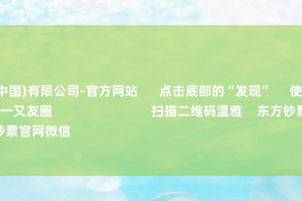 九游娱乐(中国)有限公司-官方网站 点击底部的“发现” 使用“扫一扫” 即可将网页共享至一又友圈 扫描二维码温雅 东方钞票官网微信 沪股通 深股通
