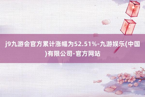 j9九游会官方累计涨幅为52.51%-九游娱乐(中国)有限公司-官方网站