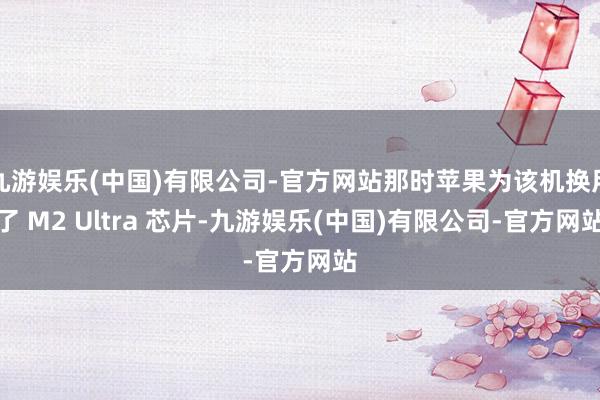 九游娱乐(中国)有限公司-官方网站那时苹果为该机换用了 M2 Ultra 芯片-九游娱乐(中国)有限公司-官方网站