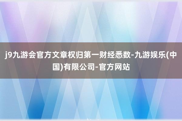 j9九游会官方文章权归第一财经悉数-九游娱乐(中国)有限公司-官方网站