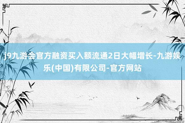 j9九游会官方融资买入额流通2日大幅增长-九游娱乐(中国)有限公司-官方网站