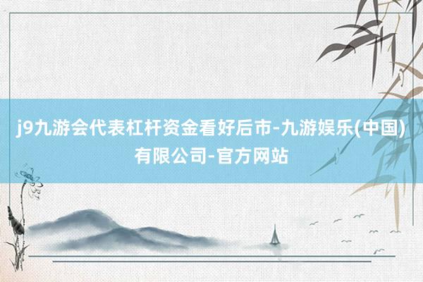 j9九游会代表杠杆资金看好后市-九游娱乐(中国)有限公司-官方网站