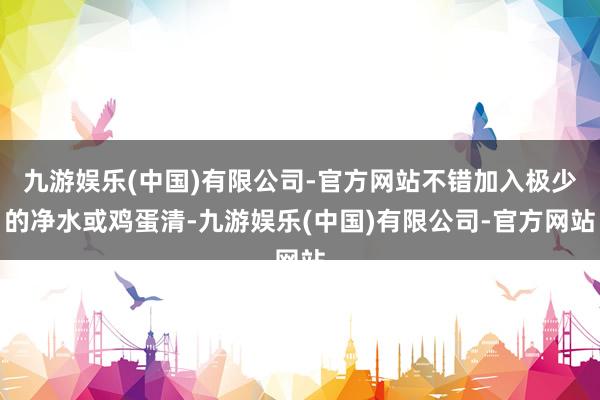 九游娱乐(中国)有限公司-官方网站不错加入极少的净水或鸡蛋清-九游娱乐(中国)有限公司-官方网站