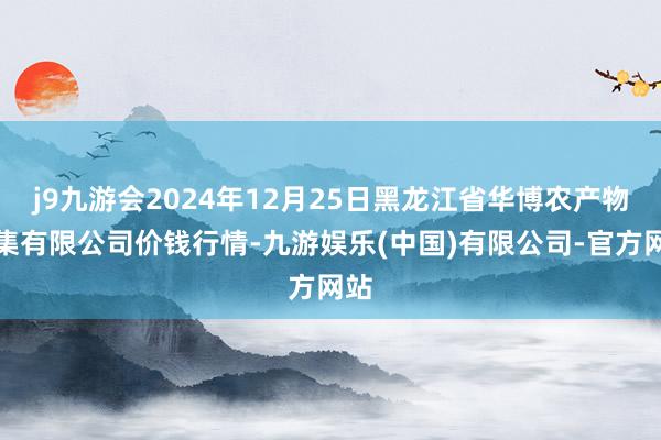 j9九游会2024年12月25日黑龙江省华博农产物市集有限公司价钱行情-九游娱乐(中国)有限公司-官方网站