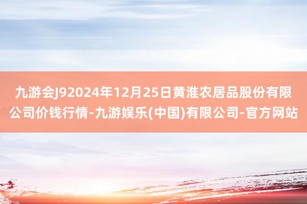 九游会J92024年12月25日黄淮农居品股份有限公司价钱行情-九游娱乐(中国)有限公司-官方网站