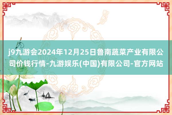 j9九游会2024年12月25日鲁南蔬菜产业有限公司价钱行情-九游娱乐(中国)有限公司-官方网站