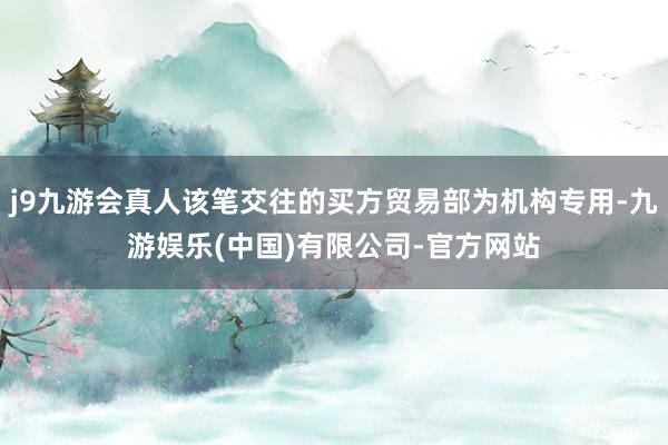 j9九游会真人该笔交往的买方贸易部为机构专用-九游娱乐(中国)有限公司-官方网站