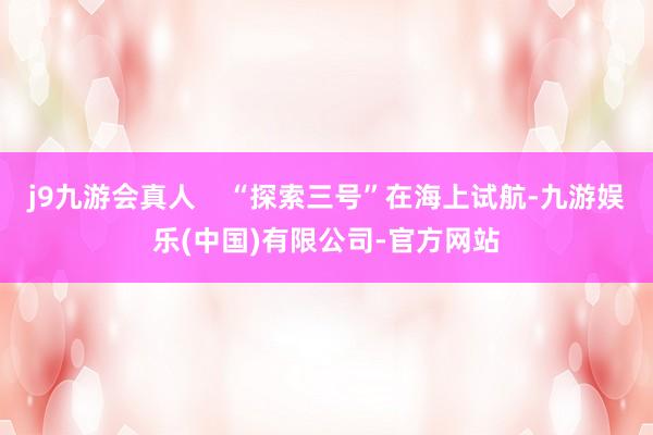 j9九游会真人    “探索三号”在海上试航-九游娱乐(中国)有限公司-官方网站
