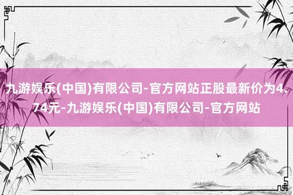 九游娱乐(中国)有限公司-官方网站正股最新价为4.74元-九游娱乐(中国)有限公司-官方网站