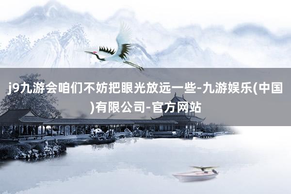 j9九游会咱们不妨把眼光放远一些-九游娱乐(中国)有限公司-官方网站