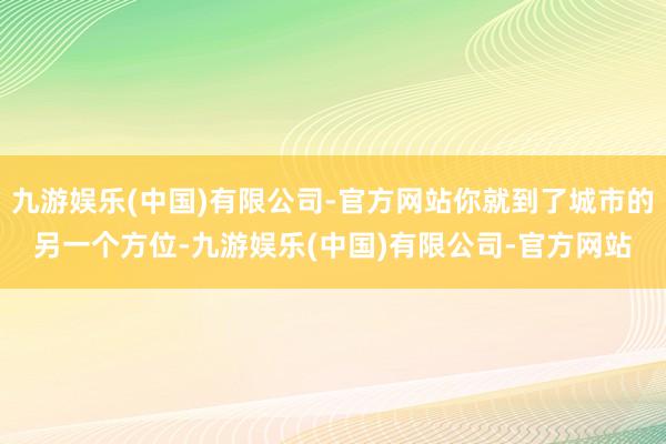 九游娱乐(中国)有限公司-官方网站你就到了城市的另一个方位-九游娱乐(中国)有限公司-官方网站