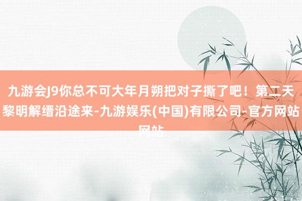 九游会J9你总不可大年月朔把对子撕了吧！第二天黎明解缙沿途来-九游娱乐(中国)有限公司-官方网站