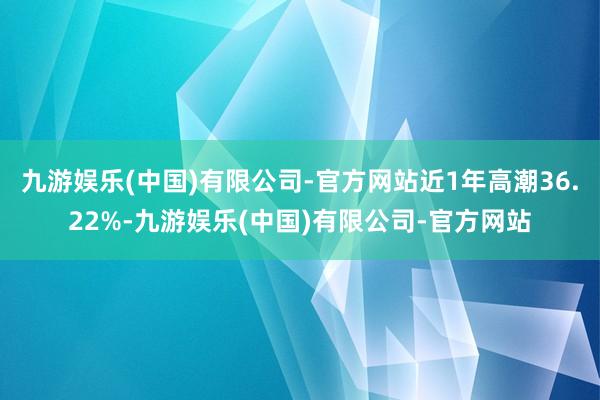 九游娱乐(中国)有限公司-官方网站近1年高潮36.22%-九游娱乐(中国)有限公司-官方网站