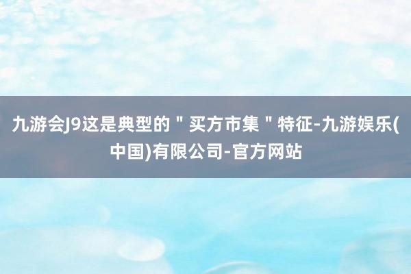 九游会J9这是典型的＂买方市集＂特征-九游娱乐(中国)有限公司-官方网站