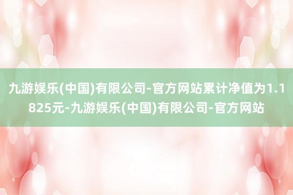 九游娱乐(中国)有限公司-官方网站累计净值为1.1825元-九游娱乐(中国)有限公司-官方网站