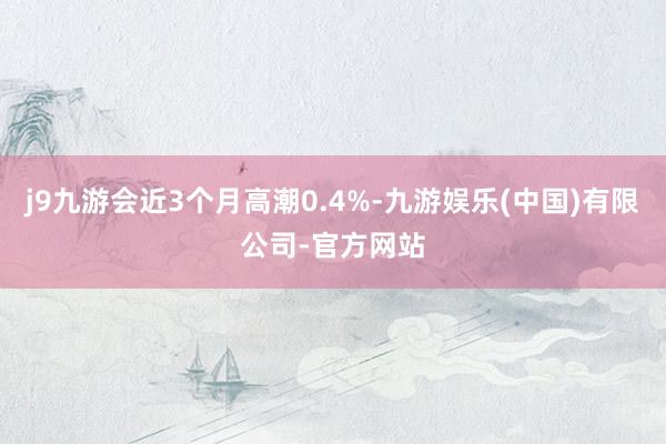 j9九游会近3个月高潮0.4%-九游娱乐(中国)有限公司-官方网站