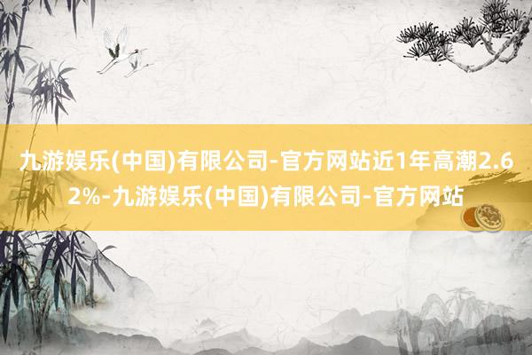 九游娱乐(中国)有限公司-官方网站近1年高潮2.62%-九游娱乐(中国)有限公司-官方网站
