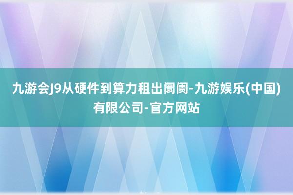 九游会J9从硬件到算力租出阛阓-九游娱乐(中国)有限公司-官方网站