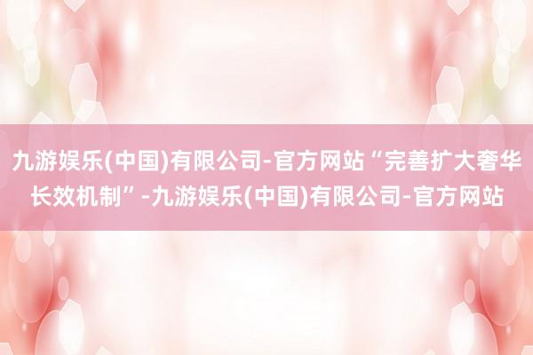 九游娱乐(中国)有限公司-官方网站“完善扩大奢华长效机制”-九游娱乐(中国)有限公司-官方网站