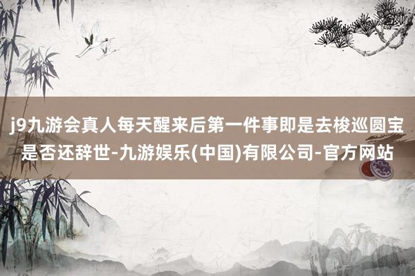 j9九游会真人每天醒来后第一件事即是去梭巡圆宝是否还辞世-九游娱乐(中国)有限公司-官方网站