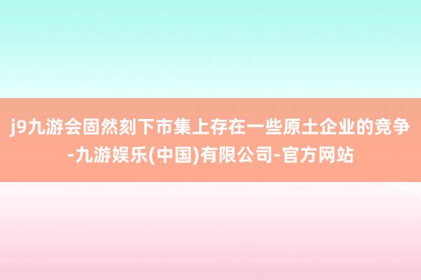 j9九游会固然刻下市集上存在一些原土企业的竞争-九游娱乐(中国)有限公司-官方网站