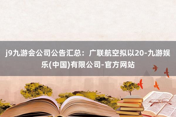 j9九游会公司公告汇总：广联航空拟以20-九游娱乐(中国)有限公司-官方网站