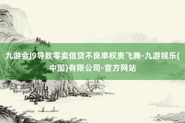 九游会J9导致零卖信贷不良率权贵飞腾-九游娱乐(中国)有限公司-官方网站