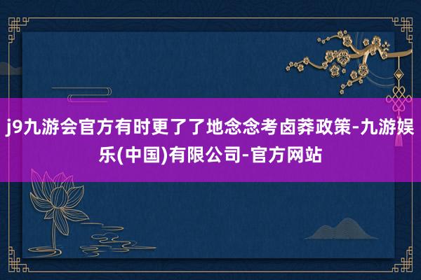 j9九游会官方有时更了了地念念考卤莽政策-九游娱乐(中国)有限公司-官方网站