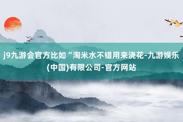 j9九游会官方比如“淘米水不错用来浇花-九游娱乐(中国)有限公司-官方网站
