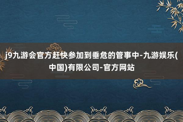 j9九游会官方赶快参加到垂危的管事中-九游娱乐(中国)有限公司-官方网站
