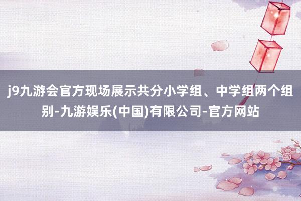 j9九游会官方现场展示共分小学组、中学组两个组别-九游娱乐(中国)有限公司-官方网站