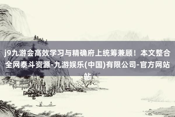 j9九游会高效学习与精确府上统筹兼顾！本文整合全网泰斗资源-九游娱乐(中国)有限公司-官方网站