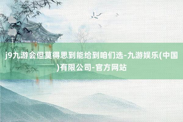 j9九游会但莫得思到能给到咱们选-九游娱乐(中国)有限公司-官方网站