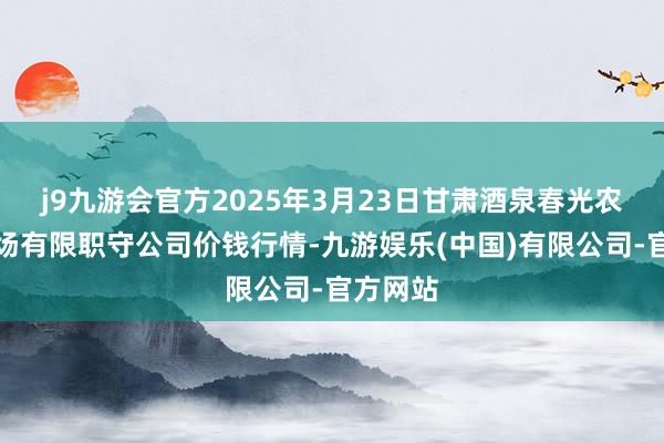 j9九游会官方2025年3月23日甘肃酒泉春光农家具商场有限职守公司价钱行情-九游娱乐(中国)有限公司-官方网站