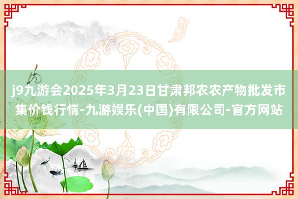 j9九游会2025年3月23日甘肃邦农农产物批发市集价钱行情-九游娱乐(中国)有限公司-官方网站