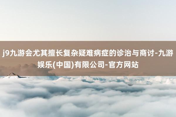j9九游会尤其擅长复杂疑难病症的诊治与商讨-九游娱乐(中国)有限公司-官方网站
