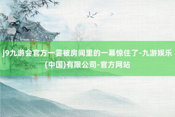 j9九游会官方一霎被房间里的一幕惊住了-九游娱乐(中国)有限公司-官方网站