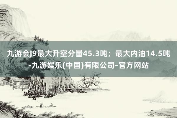 九游会J9最大升空分量45.3吨；最大内油14.5吨-九游娱乐(中国)有限公司-官方网站