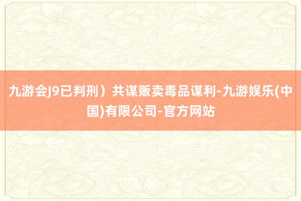 九游会J9已判刑）共谋贩卖毒品谋利-九游娱乐(中国)有限公司-官方网站