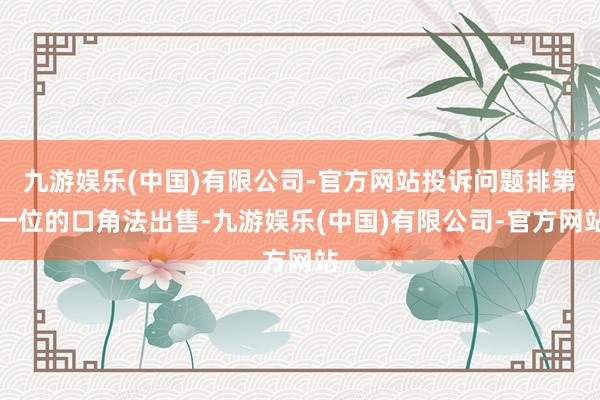 九游娱乐(中国)有限公司-官方网站投诉问题排第一位的口角法出售-九游娱乐(中国)有限公司-官方网站