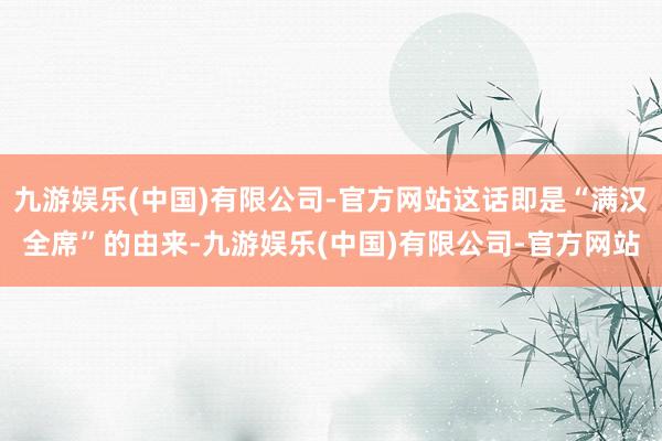 九游娱乐(中国)有限公司-官方网站这话即是“满汉全席”的由来-九游娱乐(中国)有限公司-官方网站