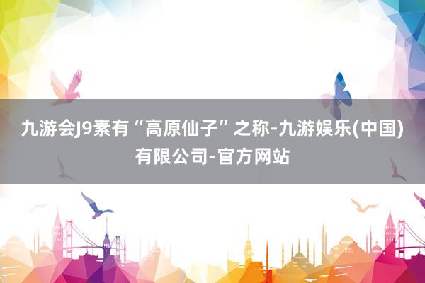 九游会J9素有“高原仙子”之称-九游娱乐(中国)有限公司-官方网站