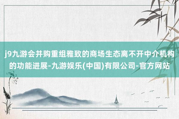 j9九游会并购重组雅致的商场生态离不开中介机构的功能进展-九游娱乐(中国)有限公司-官方网站