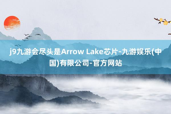 j9九游会尽头是Arrow Lake芯片-九游娱乐(中国)有限公司-官方网站