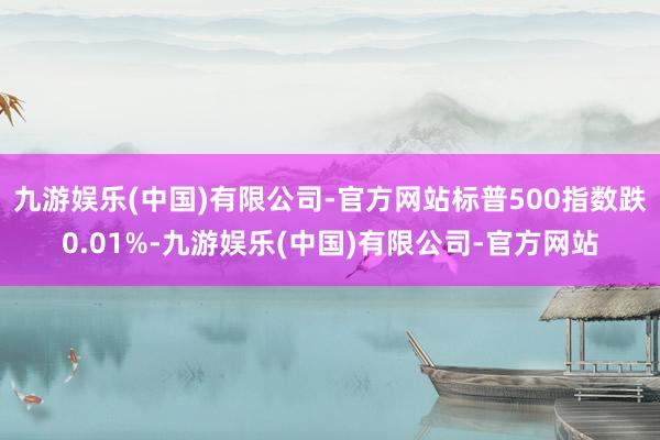 九游娱乐(中国)有限公司-官方网站标普500指数跌0.01%-九游娱乐(中国)有限公司-官方网站